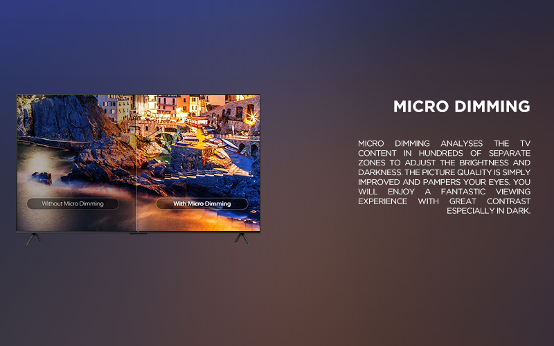 MICRO dimming - MICRO DIMMING ANALYSES THE TV CONTENT IN HUNDREDS OF SEPARATE ZONES TO ADJUST THE BRIGHTNESS AND DARKNESS. THE PICTURE QUALITY IS SIMPLY IMPROVED AND PAMPERS YOUR EYES. YOU WILL ENJOY A FANTASTIC VIEWING EXPERIENCE WITH GREAT CONTRAST ESPECIALLY IN DARK.